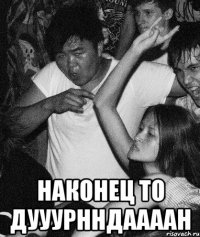  Наконец то дууурнндаааан