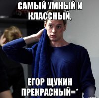 самый умный и классный, егор щукин прекрасный=*