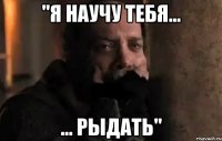 "я научу тебя... ... рыдать"