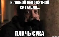 в любой непонятной ситуации... плачь сука