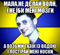мала,не дєлай волн, і не їби мені мозги а возьми тазік із водою і постірай мені носки