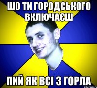 шо ти городського включаєш пий як всі з горла