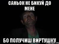 саньок не бикуй до мене бо получиш виртушку