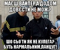 маєш вайпер,а додом довєсти не мож? шо сьо ти як не кулега? буть нармальним,ланцуг!