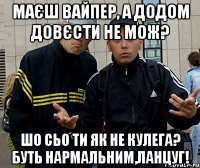 маєш вайпер, а додом довєсти не мож? шо сьо ти як не кулега? буть нармальним,ланцуг!