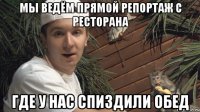 Мы ведём прямой репортаж с ресторана где у нас спиздили обед