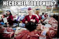несвежее, говоришь? 
