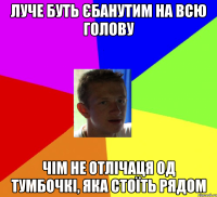 луче буть єбанутим на всю голову чім не отлічаця од тумбочкі, яка стоїть рядом