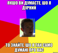 якшо ви думаєте, шо я дурний то знайте, шо я так само думаю про вас