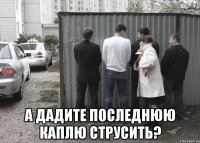  а дадите последнюю каплю струсить?