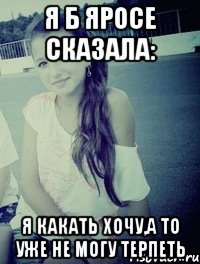 я б яросе сказала: я какать хочу,а то уже не могу терпеть