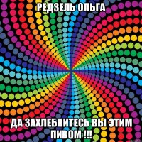 РЕДЗЕЛЬ ОЛЬГА ДА ЗАХЛеБНИТЕСЬ ВЫ ЭТИМ ПИВОМ !!!