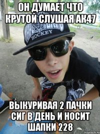 он думает что крутой слушая ак47 выкуривая 2 пачки сиг в день и носит шапки 228