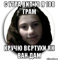 с утра вип*ю я 100 грам кручю вєртухи як ван дам