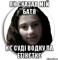 як сказав мій батя нє суді водку па етікєткє