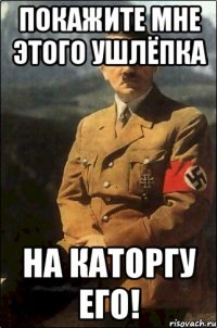 Покажите мне этого ушлёпка на каторгу его!