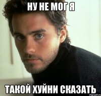 ну не мог я такой хуйни сказать