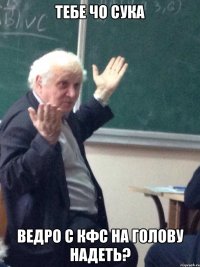 тебе чо сука ведро с кфс на голову надеть?