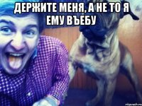 держите меня, а не то я ему въебу 