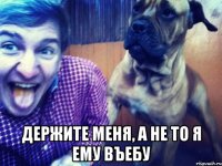  держите меня, а не то я ему въебу