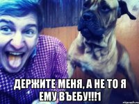  держите меня, а не то я ему въебу!!!1