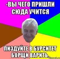 -Вы чего пришли сюда учится Пиздуйте в бурситет борщи варить.