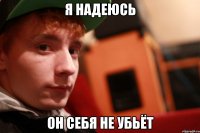 я надеюсь он себя не убьёт