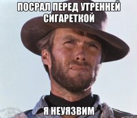 Посрал перед утренней сигареткой Я НЕУЯЗВИМ