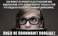 как может не нравится достоевский или вишневский..??? думаю вопрос только в том что люди по разному понимают написанное.. либо не понимают вообще)