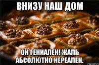 внизу наш дом он гениален! жаль абсолютно нереален.