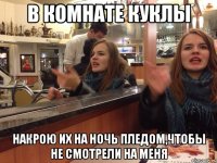 в комнате куклы накрою их на ночь пледом,чтобы не смотрели на меня