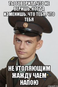 ты говорила,что не веришь, когда изменишь, что тебя, что тебя не утоляющим жажду чаем напою