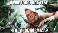 я уже говорила тебе, что такое норма, а?