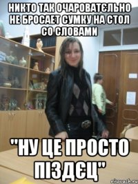 никто так очароватєльно не бросает сумку на стол со словами "ну це просто піздєц"