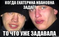 Когда Екатерина Ивановна задаёт то что уже задавала