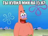 Ты купил мин на 15 К? 