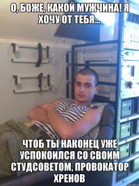 о, боже, какой мужчина! я хочу от тебя... чтоб ты наконец уже успокоился со своим студсоветом, провокатор хренов