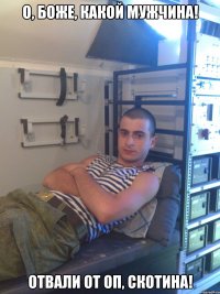 о, боже, какой мужчина! отвали от оп, скотина!