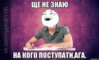 Ще не знаю на кого поступати,ага.