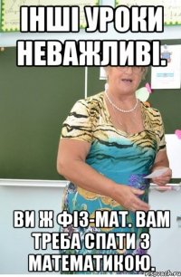 Інші уроки неважливі. Ви ж фіз-мат. вам треба спати з математикою.