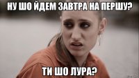 ну шо йдем завтра на першу? ти шо лура?