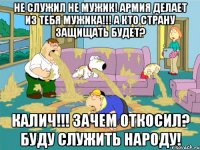 не служил не мужик! армия делает из тебя мужика!!! а кто страну защищать будет? калич!!! зачем откосил? буду служить народу!