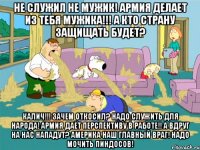 не служил не мужик! армия делает из тебя мужика!!! а кто страну защищать будет? калич!!! зачем откосил? надо служить для народа! армия даёт перспективу в работе!! а вдруг на нас нападут? америка наш главный враг! надо мочить пиндосов!