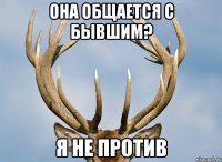 она общается с бывшим? я не против