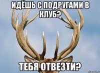 идёшь с подругами в клуб? тебя отвезти?