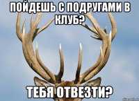 пойдешь с подругами в клуб? тебя отвезти?