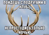 пойдешь с подругами в клуб? не простудись только ночью
