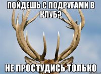пойдешь с подругами в клуб? не простудись только