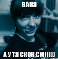 ваня а у тя скок см)))))