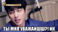  ты мня уважаишш?! ик